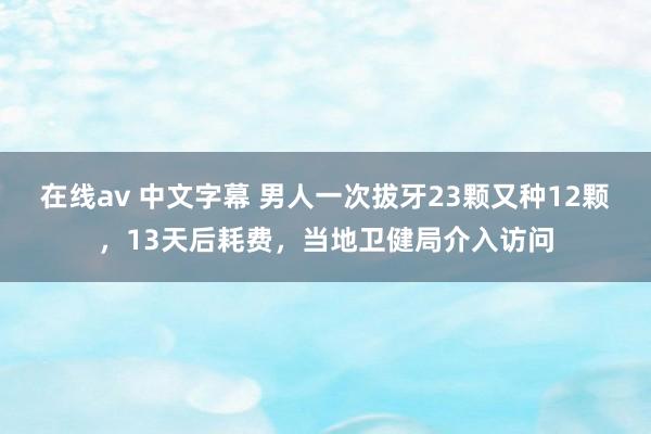 在线av 中文字幕 男人一次拔牙23颗又种12颗，13天后耗费，当地卫健局介入访问