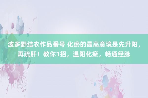 波多野结衣作品番号 化瘀的最高意境是先升阳，再疏肝！教你1招，温阳化瘀，畅通经脉