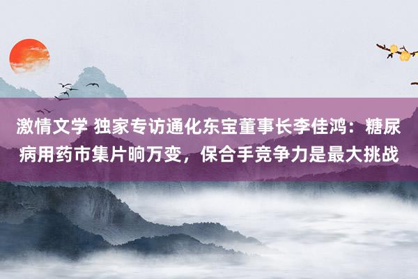 激情文学 独家专访通化东宝董事长李佳鸿：糖尿病用药市集片晌万变，保合手竞争力是最大挑战