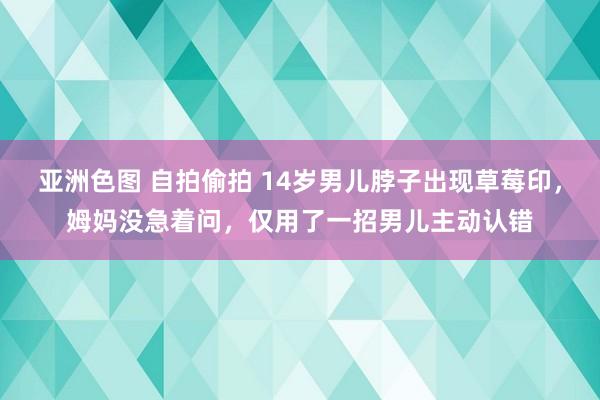 亚洲色图 自拍偷拍 14岁男儿脖子出现草莓印，姆妈没急着问，仅用了一招男儿主动认错