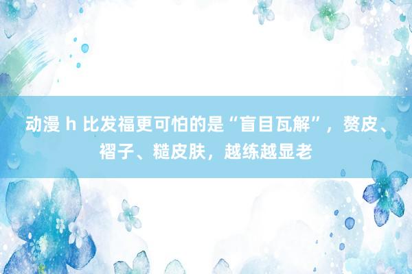 动漫 h 比发福更可怕的是“盲目瓦解”，赘皮、褶子、糙皮肤，越练越显老