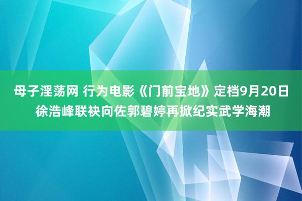 母子淫荡网 行为电影《门前宝地》定档9月20日 徐浩峰联袂向佐郭碧婷再掀纪实武学海潮