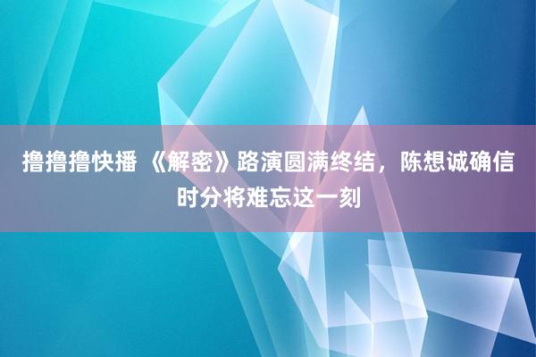 撸撸撸快播 《解密》路演圆满终结，陈想诚确信时分将难忘这一刻