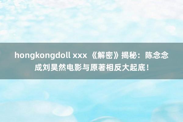 hongkongdoll xxx 《解密》揭秘：陈念念成刘昊然电影与原著相反大起底！