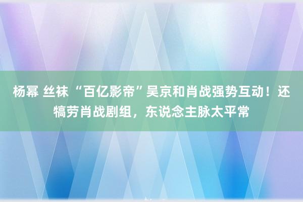 杨幂 丝袜 “百亿影帝”吴京和肖战强势互动！还犒劳肖战剧组，东说念主脉太平常