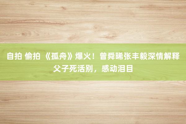 自拍 偷拍 《孤舟》爆火！曾舜晞张丰毅深情解释父子死活别，感动泪目