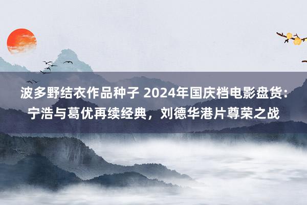 波多野结衣作品种子 2024年国庆档电影盘货：宁浩与葛优再续经典，刘德华港片尊荣之战