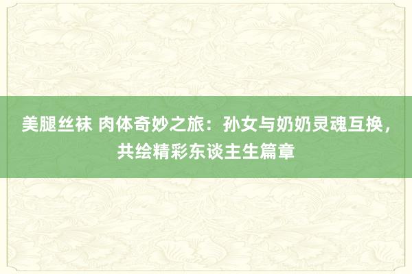 美腿丝袜 肉体奇妙之旅：孙女与奶奶灵魂互换，共绘精彩东谈主生篇章