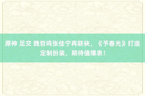 原神 足交 魏哲鸣张佳宁再联袂，《予春光》打造定制扮装，期待值爆表！