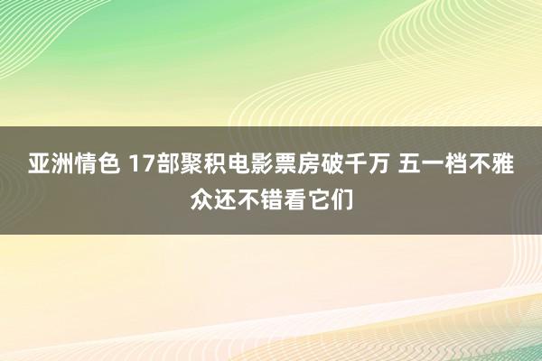 亚洲情色 17部聚积电影票房破千万 五一档不雅众还不错看它们