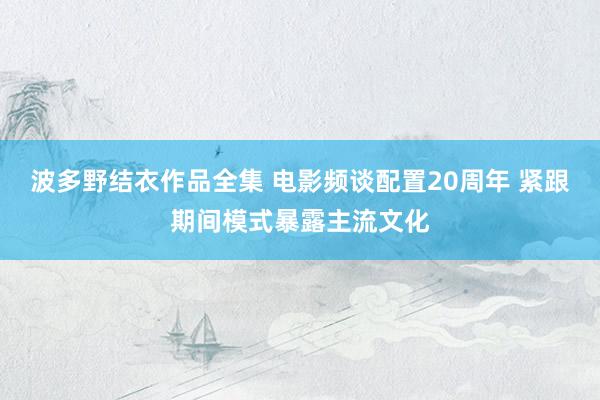 波多野结衣作品全集 电影频谈配置20周年 紧跟期间模式暴露主流文化