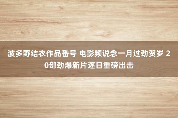 波多野结衣作品番号 电影频说念一月过劲贺岁 20部劲爆新片逐日重磅出击