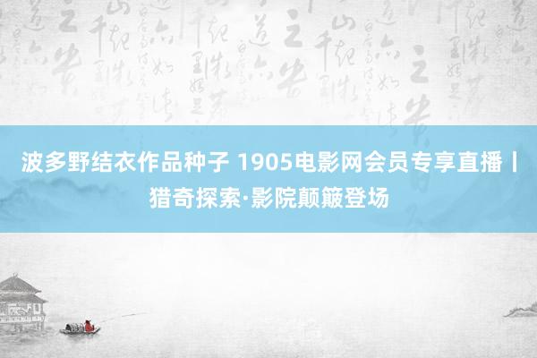 波多野结衣作品种子 1905电影网会员专享直播丨猎奇探索·影院颠簸登场