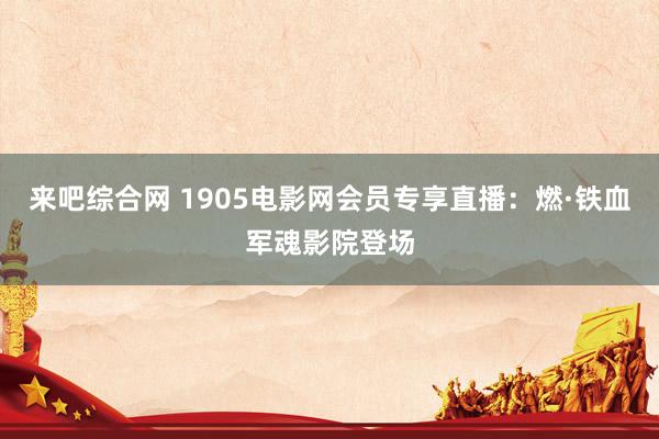 来吧综合网 1905电影网会员专享直播：燃·铁血军魂影院登场