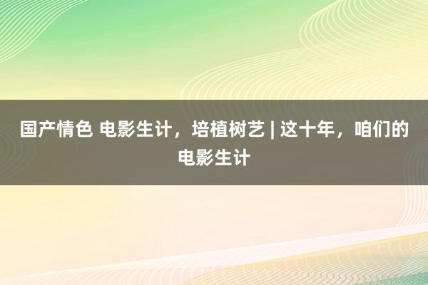 国产情色 电影生计，培植树艺 | 这十年，咱们的电影生计