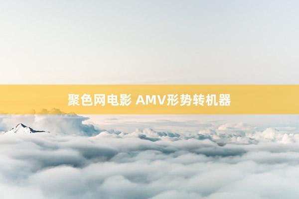 聚色网电影 AMV形势转机器