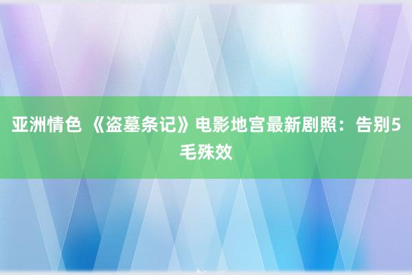 亚洲情色 《盗墓条记》电影地宫最新剧照：告别5毛殊效