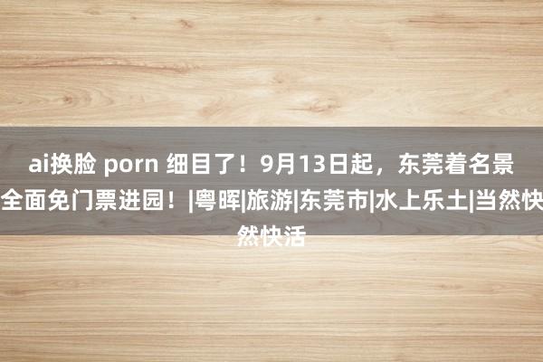 ai换脸 porn 细目了！9月13日起，东莞着名景区全面免门票进园！|粤晖|旅游|东莞市|水上乐土|当然快活