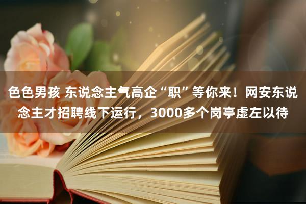 色色男孩 东说念主气高企“职”等你来！网安东说念主才招聘线下运行，3000多个岗亭虚左以待