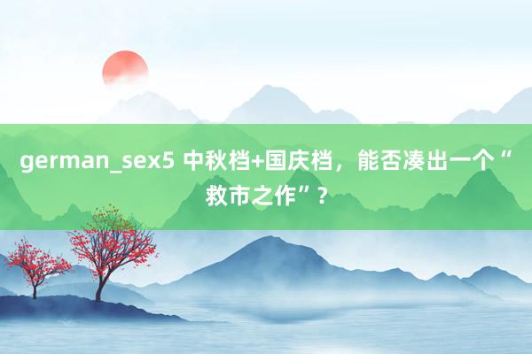 german_sex5 中秋档+国庆档，能否凑出一个“救市之作”？