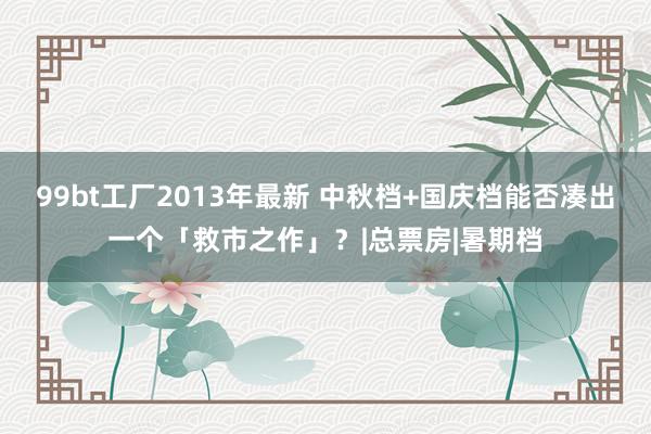 99bt工厂2013年最新 中秋档+国庆档能否凑出一个「救市之作」？|总票房|暑期档