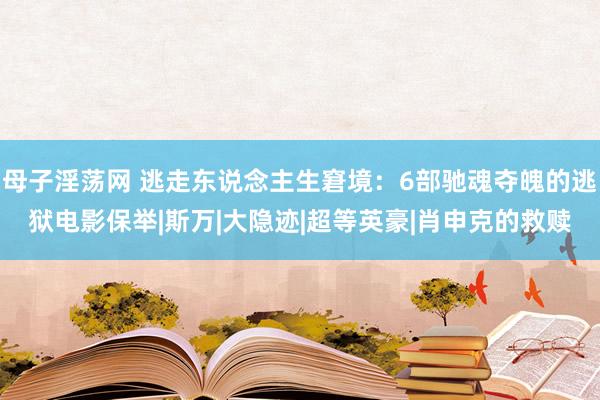 母子淫荡网 逃走东说念主生窘境：6部驰魂夺魄的逃狱电影保举|斯万|大隐迹|超等英豪|肖申克的救赎