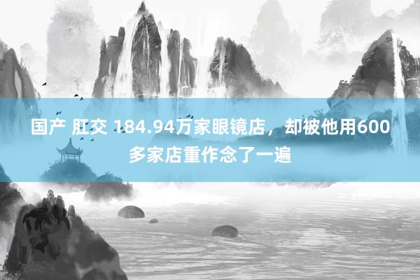 国产 肛交 184.94万家眼镜店，却被他用600多家店重作念了一遍