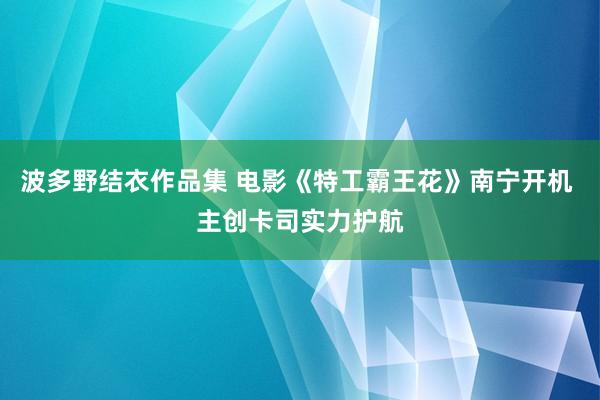 波多野结衣作品集 电影《特工霸王花》南宁开机 主创卡司实力护航