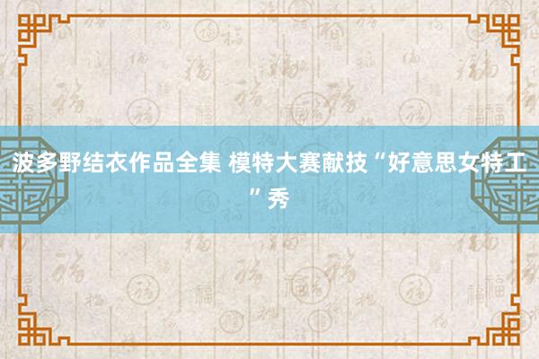 波多野结衣作品全集 模特大赛献技“好意思女特工”秀