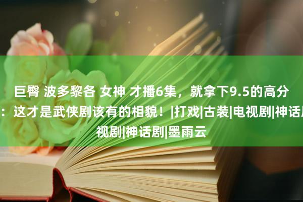 巨臀 波多黎各 女神 才播6集，就拿下9.5的高分，说真的：这才是武侠剧该有的相貌！|打戏|古装|电视剧|神话剧|墨雨云