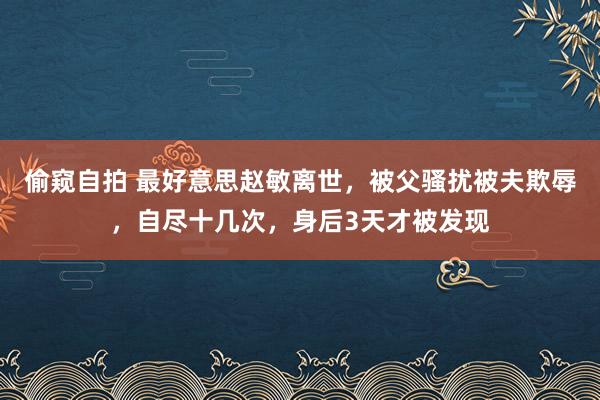 偷窥自拍 最好意思赵敏离世，被父骚扰被夫欺辱，自尽十几次，身后3天才被发现