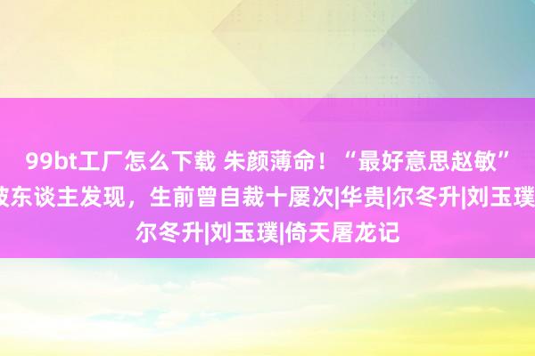 99bt工厂怎么下载 朱颜薄命！“最好意思赵敏”身后3天才被东谈主发现，生前曾自裁十屡次|华贵|尔冬升|刘玉璞|倚天屠龙记