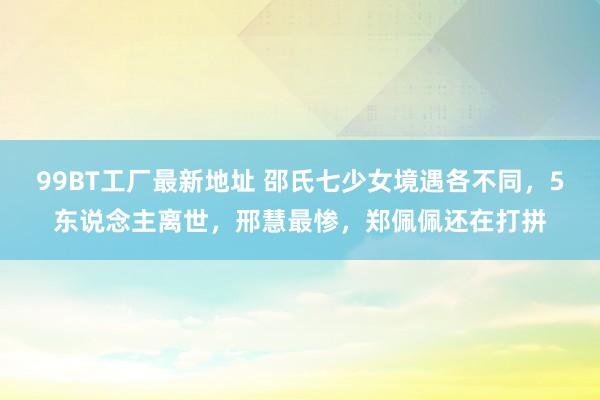 99BT工厂最新地址 邵氏七少女境遇各不同，5东说念主离世，邢慧最惨，郑佩佩还在打拼