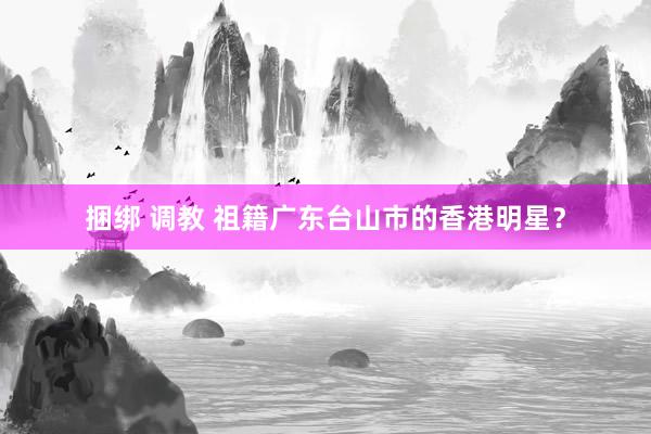 捆绑 调教 祖籍广东台山市的香港明星？