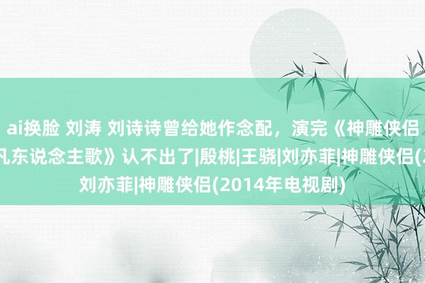 ai换脸 刘涛 刘诗诗曾给她作念配，演完《神雕侠侣》18年后演《凡东说念主歌》认不出了|殷桃|王骁|刘亦菲|神雕侠侣(2014年电视剧)