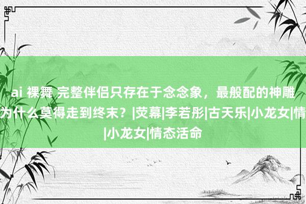 ai 裸舞 完整伴侣只存在于念念象，最般配的神雕侠侣，为什么莫得走到终末？|荧幕|李若彤|古天乐|小龙女|情态活命