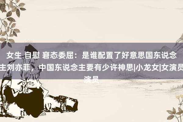 女生 自慰 窘态委屈：是谁配置了好意思国东说念主刘亦菲，中国东说念主要有少许神思|小龙女|女演员