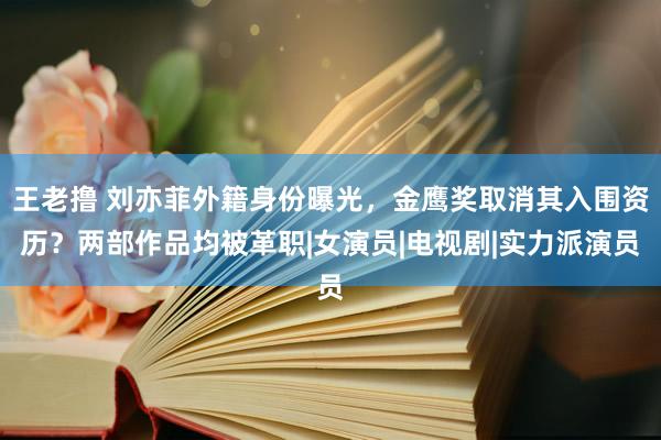 王老撸 刘亦菲外籍身份曝光，金鹰奖取消其入围资历？两部作品均被革职|女演员|电视剧|实力派演员