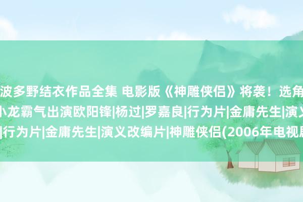 波多野结衣作品全集 电影版《神雕侠侣》将袭！选角令东说念主惊喜，梁小龙霸气出演欧阳锋|杨过|罗嘉良|行为片|金庸先生|演义改编片|神雕侠侣(2006年电视剧)