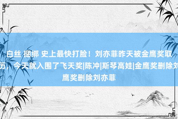 白丝 捆绑 史上最快打脸！刘亦菲昨天被金鹰奖取消经历，今天就入围了飞天奖|陈冲|斯琴高娃|金鹰奖删除刘亦菲