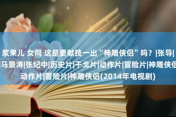 浆果儿 女同 这是要献技一出“神雕侠侣”吗？|张导|胡歌|金庸|焦恩俊|马景涛|张纪中|历史片|干戈片|动作片|冒险片|神雕侠侣(2014年电视剧)