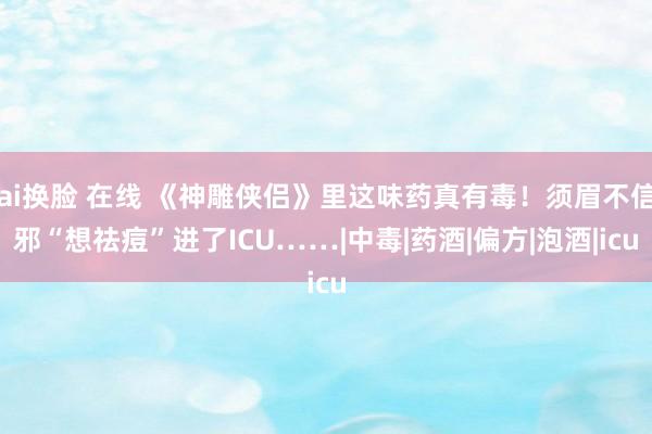 ai换脸 在线 《神雕侠侣》里这味药真有毒！须眉不信邪“想祛痘”进了ICU……|中毒|药酒|偏方|泡酒|icu