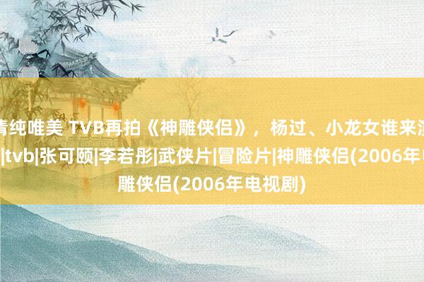 清纯唯美 TVB再拍《神雕侠侣》，杨过、小龙女谁来演？|郭襄|tvb|张可颐|李若彤|武侠片|冒险片|神雕侠侣(2006年电视剧)