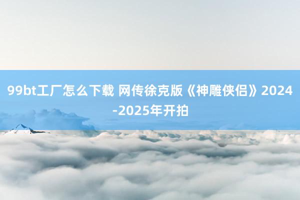 99bt工厂怎么下载 网传徐克版《神雕侠侣》2024-2025年开拍