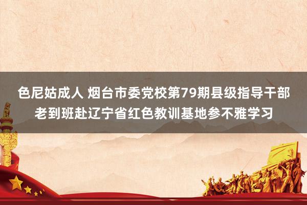 色尼姑成人 烟台市委党校第79期县级指导干部老到班赴辽宁省红色教训基地参不雅学习