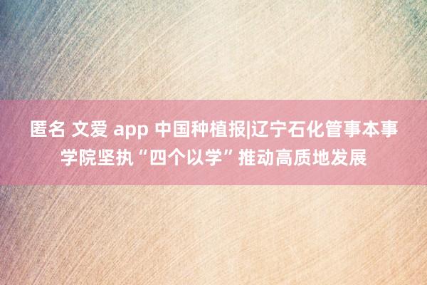 匿名 文爱 app 中国种植报|辽宁石化管事本事学院坚执“四个以学”推动高质地发展