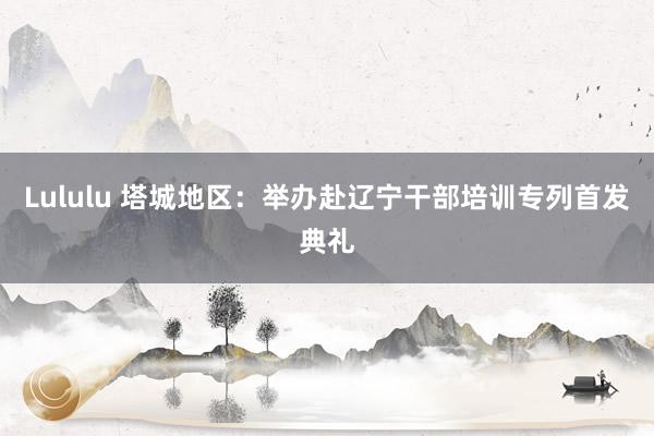 Lululu 塔城地区：举办赴辽宁干部培训专列首发典礼