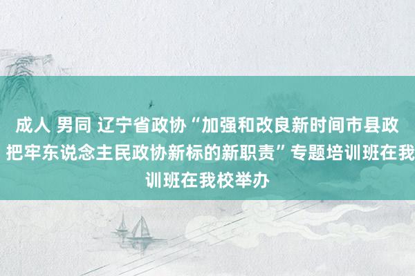 成人 男同 辽宁省政协“加强和改良新时间市县政协做事 把牢东说念主民政协新标的新职责”专题培训班在我校举办