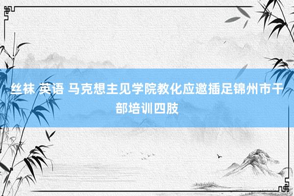 丝袜 英语 马克想主见学院教化应邀插足锦州市干部培训四肢