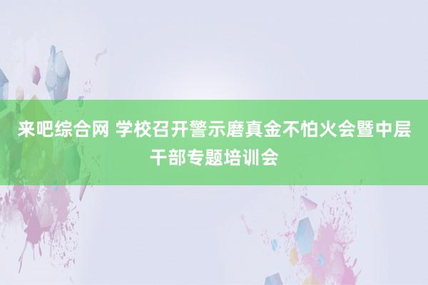 来吧综合网 学校召开警示磨真金不怕火会暨中层干部专题培训会